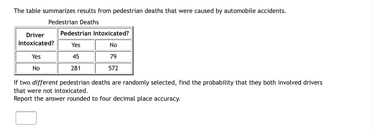 The table summarizes results from pedestrian deaths that were caused by automobile accidents.
Pedestrian Deaths
Driver
Pedestrian Intoxicated?
Intoxicated?
Yes
No
Yes
45
79
No
281
572
If two different pedestrian deaths are randomly selected, find the probability that they both involved drivers
that were not intoxicated.
Report the answer rounded to four decimal place accuracy.