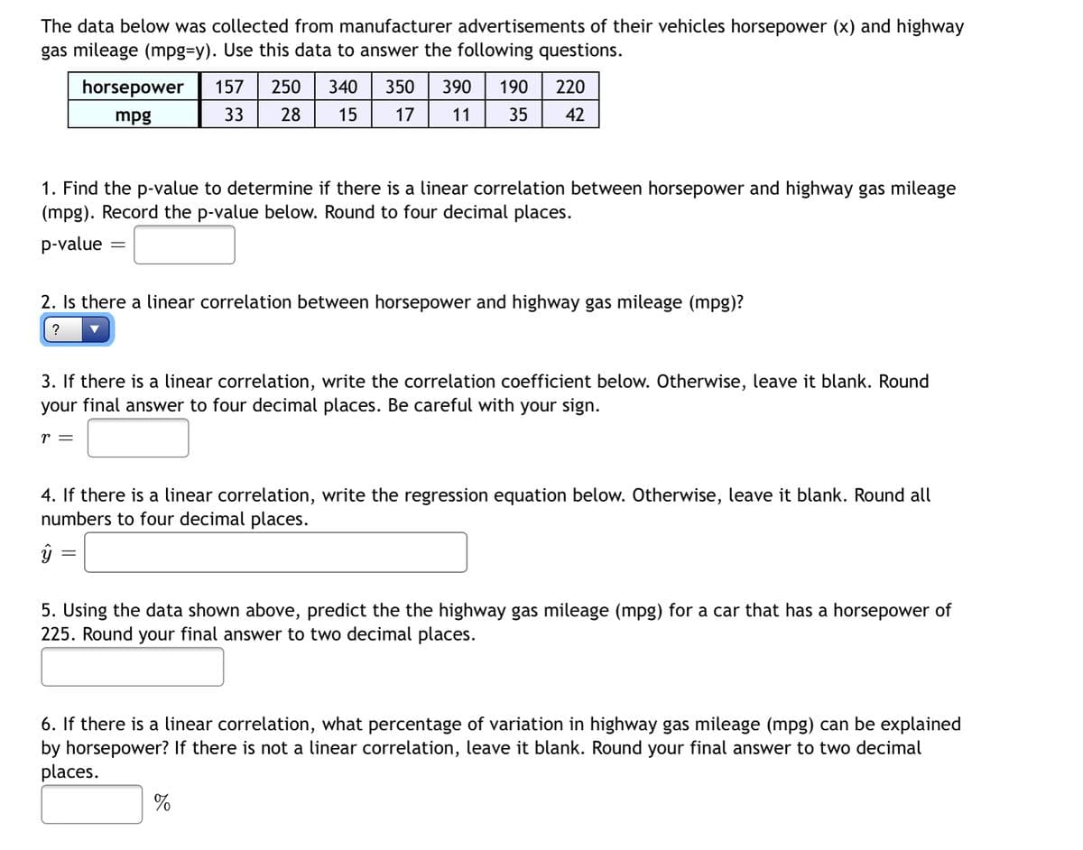 The data below was collected from manufacturer advertisements of their vehicles horsepower (x) and highway
gas mileage (mpg=y). Use this data to answer the following questions.
220
horsepower
mpg
157 250 340 350 390 190
28 15 17
33
35
42
1. Find the p-value to determine if there is a linear correlation between horsepower and highway gas mileage
(mpg). Record the p-value below. Round to four decimal places.
p-value
-
2. Is there a linear correlation between horsepower and highway gas mileage (mpg)?
?
3. If there is a linear correlation, write the correlation coefficient below. Otherwise, leave it blank. Round
your final answer to four decimal places. Be careful with your sign.
r =
4. If there is a linear correlation, write the regression equation below. Otherwise, leave it blank. Round all
numbers to four decimal places.
ŷ
=
5. Using the data shown above, predict the the highway gas mileage (mpg) for a car that has a horsepower of
225. Round your final answer to two decimal places.
6. If there is a linear correlation, what percentage of variation in highway gas mileage (mpg) can be explained
by horsepower? If there is not a linear correlation, leave it blank. Round your final answer to two decimal
places.
%