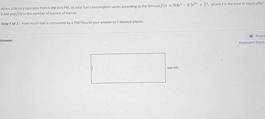 When a factory operates from 6 AM to 6 PM, its total fuel consumption varies according to the formula f(1) = 0.81 - 0.310A + 27, where tis the time in hours after
6 AM and f(1) is the number of barrels of fuel oil.
Step 1 of 3: How much fuel is consumed by 2 PM? Round your answer to 2 decimal places.
Keypa
Answer
Keyboard Shorta
barrels
