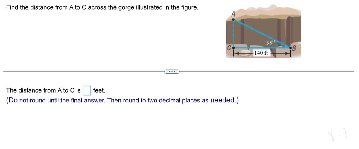 Find the distance from A to C across the gorge illustrated in the figure.
The distance from A to C is feet.
(Do not round until the final answer. Then round to two decimal places as needed.)
35°
140 ft
B