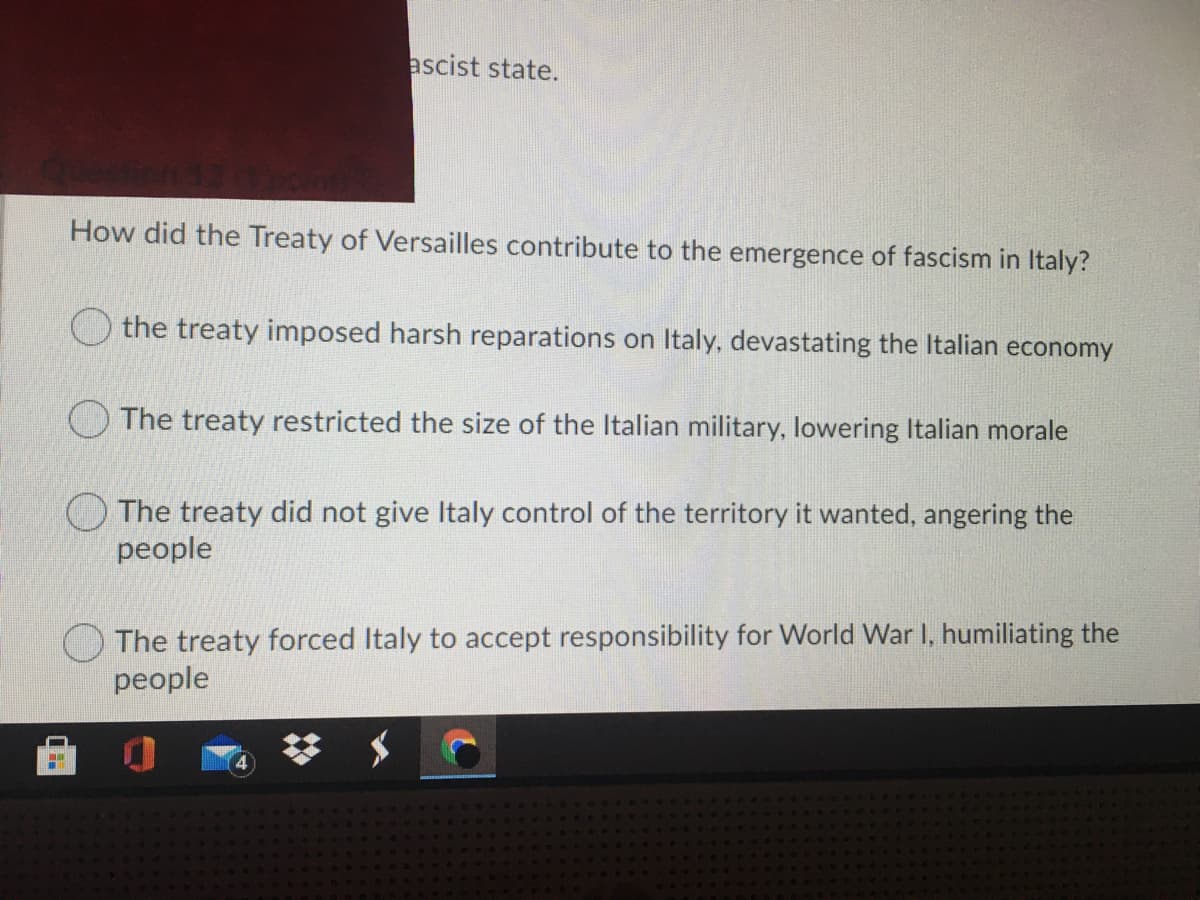 ascist state.
How did the Treaty of Versailles contribute to the emergence of fascism in Italy?
O the treaty imposed harsh reparations on Italy, devastating the Italian economy
O The treaty restricted the size of the Italian military, lowering Italian morale
O The treaty did not give Italy control of the territory it wanted, angering the
people
O The treaty forced Italy to accept responsibility for World War I, humiliating the
people
