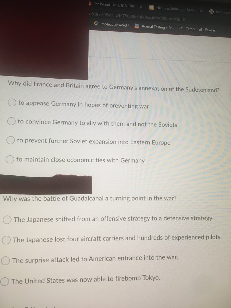 I 1st Period--Mrs. B-A 10th
Nicholas Johnson -Spring
X0
G best ways
= &drc=D0&qi=2457500&cfql=0&dnb%3D0&fromQB=0
G molecular weight
Animal Testing - Pr..
Temp mail - Fake e..
Why did France and Britain agree to Germany's annexation of the Sudetenland?
O to appease Germany in hopes of preventing war
O to convince Germany to ally with them and not the Soviets
O to prevent further Soviet expansion into Eastern Europe
to maintain close economic ties with Germany
Why was the battle of Guadalcanal a turning point in the war?
O The Japanese shifted from an offensive strategy to a defensive strategy
The Japanese lost four aircraft carriers and hundreds of experienced pilots.
The surprise attack led to American entrance into the war.
The United States was now able to firebomb Tokyo.
