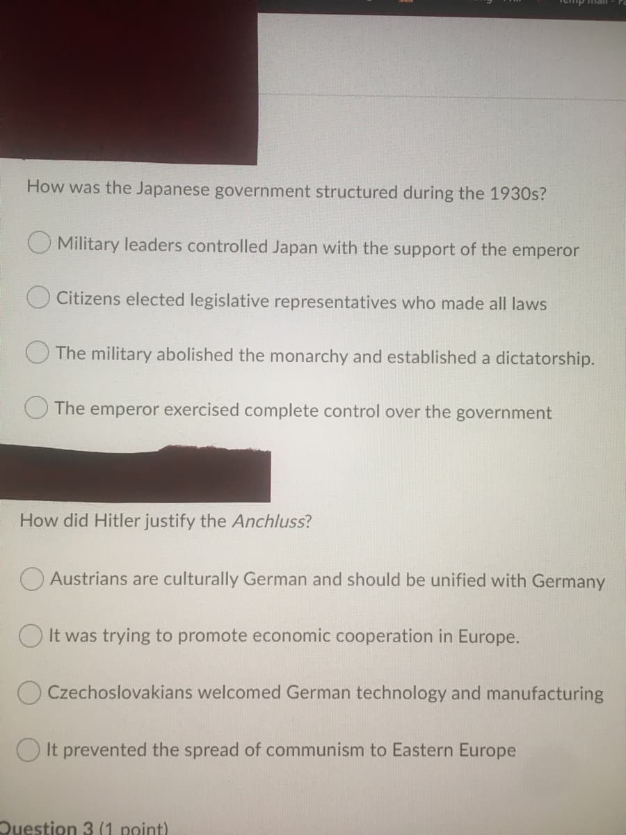 mail
How was the Japanese government structured during the 1930s?
O Military leaders controlled Japan with the support of the emperor
O Citizens elected legislative representatives who made all laws
The military abolished the monarchy and established a dictatorship.
The emperor exercised complete control over the government
How did Hitler justify the Anchluss?
O Austrians are culturally German and should be unified with Germany
O It was trying to promote economic cooperation in Europe.
O Czechoslovakians welcomed German technology and manufacturing
O It prevented the spread of communism to Eastern Europe
Question 3 (1 point)
