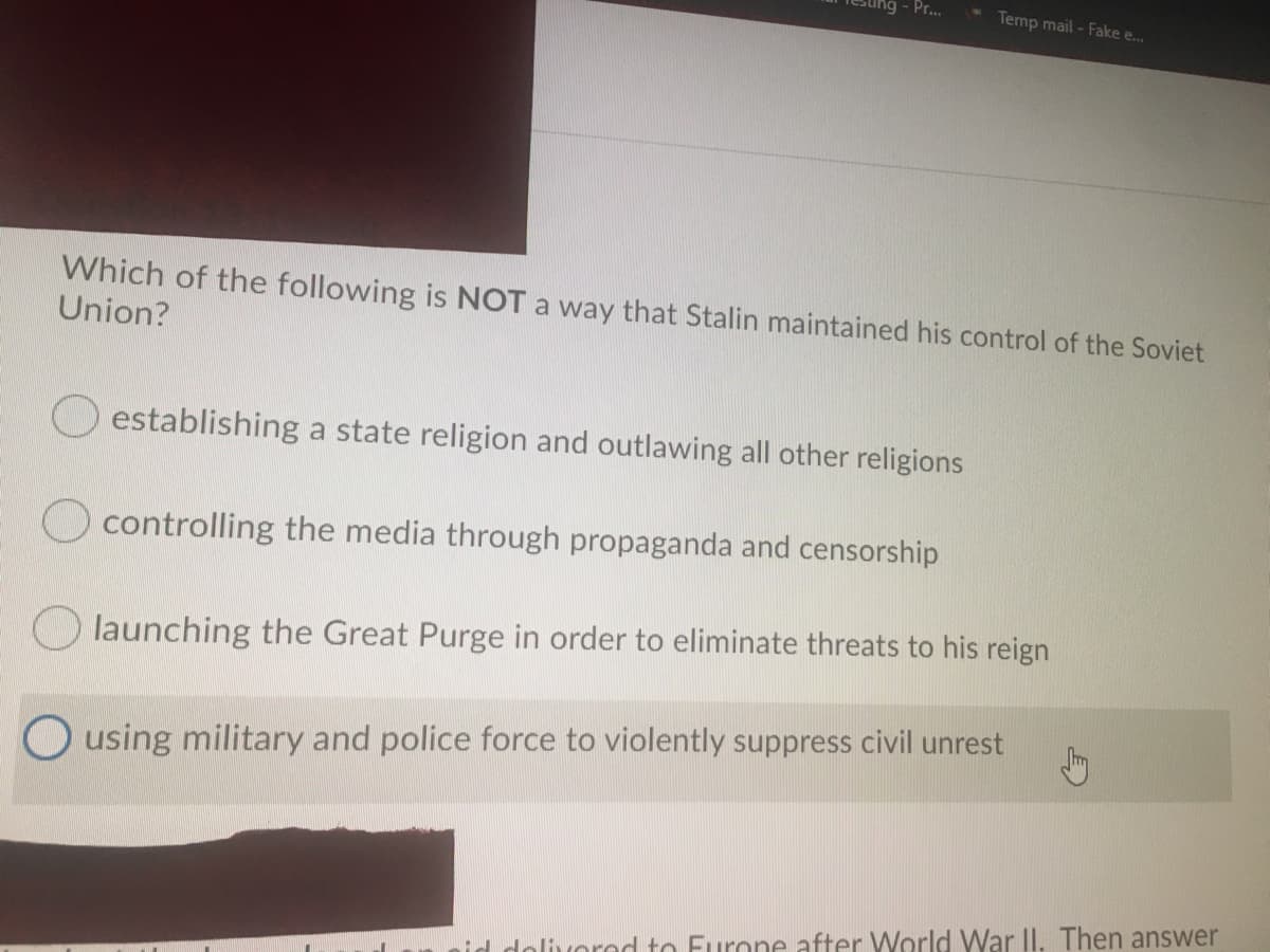 Pr...
* Temp mail- Fake e..
Which of the following is NOT a way that Stalin maintained his control of the Soviet
Union?
establishing a state religion and outlawing all other religions
controlling the media through propaganda and censorship
O launching the Great Purge in order to eliminate threats to his reign
O using military and police force to violently suppress civil unrest
d dolivorod to Furone after World War II. Then answer
