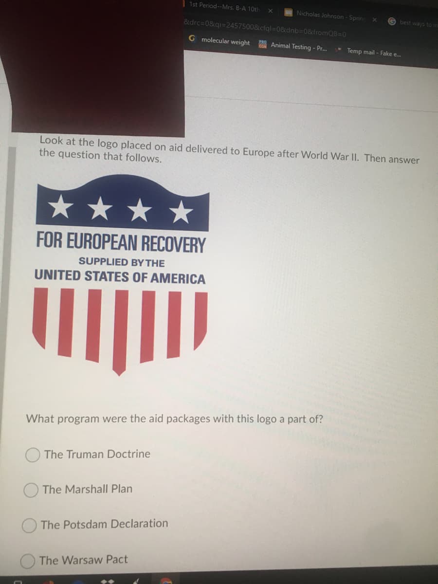 | 1st Period--Mrs. B-A 10th
Nicholas Johnson - Spring
G best ways to in
&drc=0&qi=2457500&cfql=D0&dnb3D0&fromQB=0
G molecular weight
Animal Testing - Pr.
Temp mail - Fake e...
Look at the logo placed on aid delivered to Europe after World War II. Then answer
the question that follows.
FOR EUROPEAN RECOVERY
SUPPLIED BY THE
UNITED STATES OF AMERICA
What program were the aid packages with this logo a part of?
The Truman Doctrine
The Marshall Plan
The Potsdam Declaration
The Warsaw Pact
