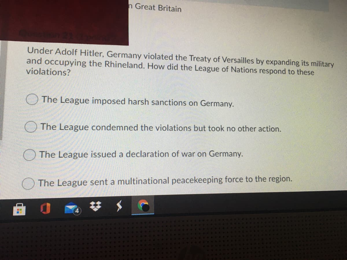 n Great Britain
Under Adolf Hitler, Germany violated the Treaty of Versailles by expanding its military
and occupying the Rhineland. How did the League of Nations respond to these
violations?
The League imposed harsh sanctions on Germany.
The League condemned the violations but took no other action.
OThe League issued a declaration of war on Germany.
The League sent a multinational peacekeeping force to the region.
