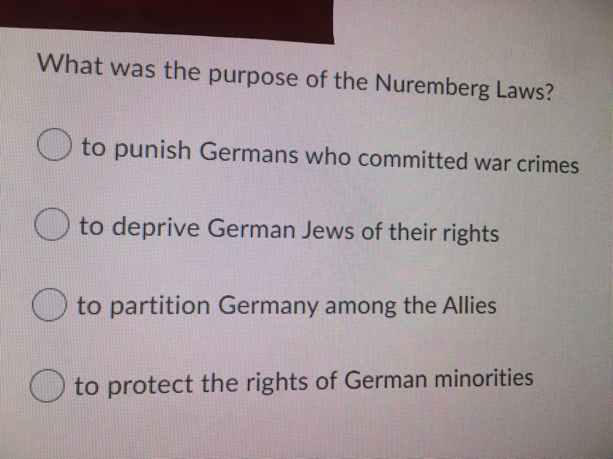 What was the purpose of the Nuremberg Laws?
Oto punish Germans who committed war crimes
O to deprive German Jews of their rights
O to partition Germany among the Allies
O to protect the rights of German minorities
