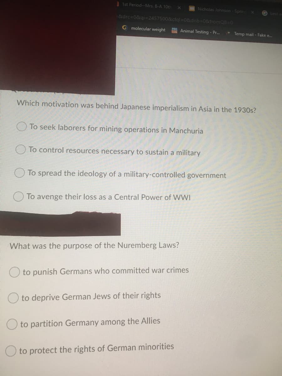 1st Period--Mrs. B-A 10th
Nicholas Johnson - Sprin
G best
&drc-D0&qi=2457500&cfql=D0&dnb=0&fromQB-0
G molecular weight
CON Animal Testing - Pr.
* Temp mail - Fake e...
Which motivation was behind Japanese imperialism in Asia in the 1930s?
O To seek laborers for mining operations in Manchuria
To control resources necessary to sustain a military
To spread the ideology of a military-controlled government
To avenge their loss as a Central Power of WWI
What was the purpose of the Nuremberg Laws?
O to punish Germans who committed war crimes
O to deprive German Jews of their rights
O to partition Germany among the Allies
to protect the rights of German minorities
