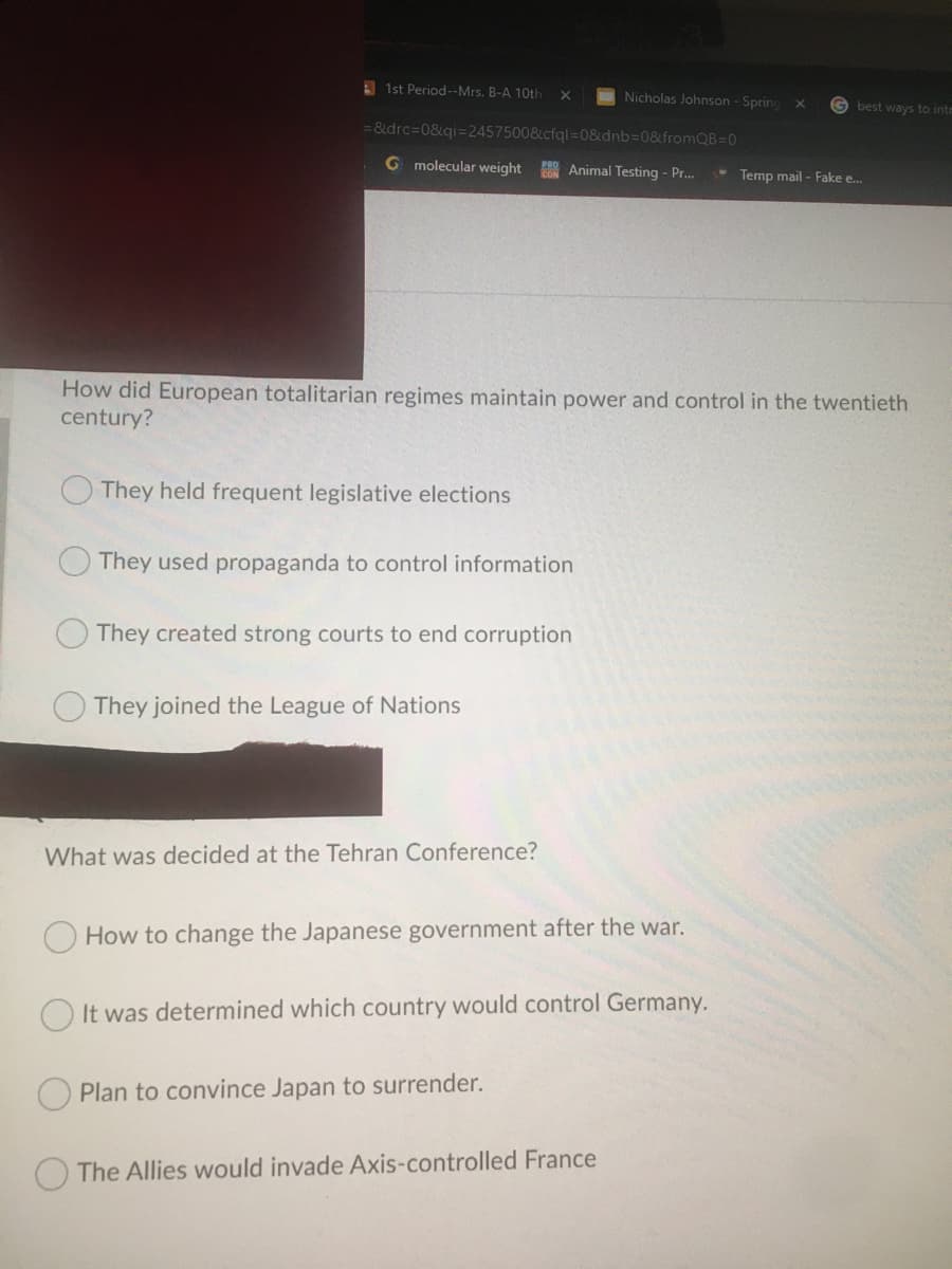A 1st Period--Mrs. B-A 10th
Nicholas Johnson- Sprinc
G best ways to intr
= &drc=0&qi=2457500&cfql=D0&dnb3D0&fromQB=0
G molecular weight
P Animal Testing - Pr.
- Temp mail - Fake e.
How did European totalitarian regimes maintain power and control in the twentieth
century?
They held frequent legislative elections
They used propaganda to control information
They created strong courts to end corruption
They joined the League of Nations
What was decided at the Tehran Conference?
How to change the Japanese government after the war.
It was determined which country would control Germany.
Plan to convince Japan to surrender.
The Allies would invade Axis-controlled France
