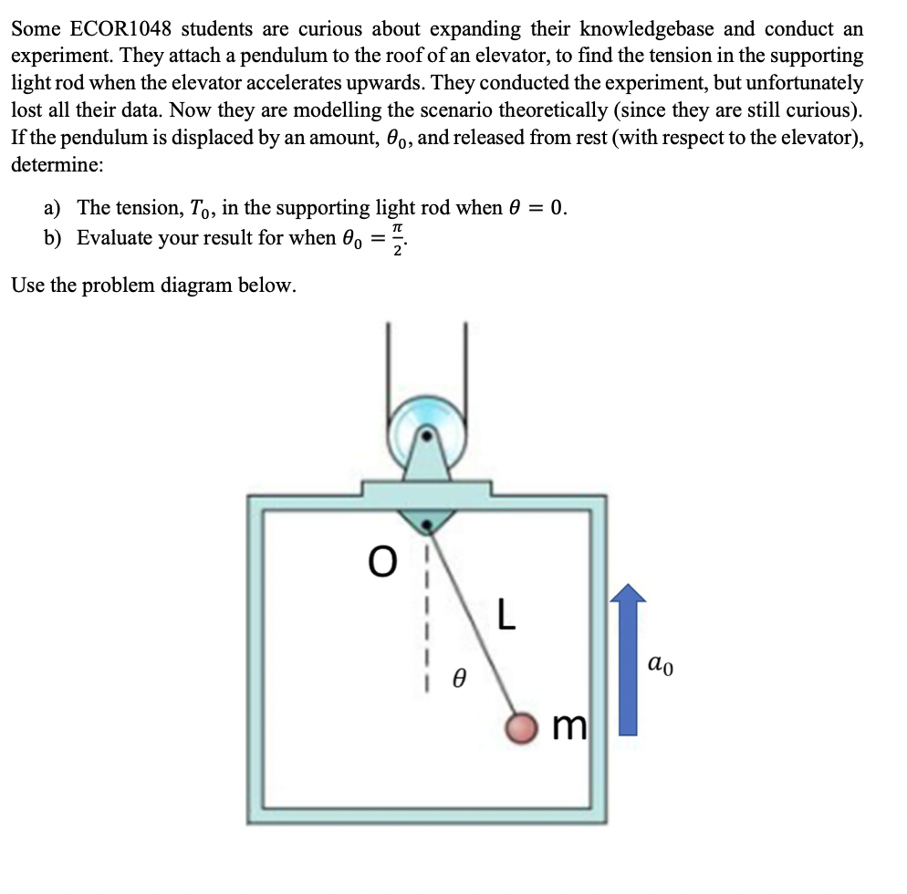 Some ECOR1048 students are curious about expanding their knowledgebase and conduct an
experiment. They attach a pendulum to the roof of an elevator, to find the tension in the supporting
light rod when the elevator accelerates upwards. They conducted the experiment, but unfortunately
lost all their data. Now they are modelling the scenario theoretically (since they are still curious).
If the pendulum is displaced by an amount, 0,, and released from rest (with respect to the elevator),
determine:
a) The tension, T,, in the supporting light rod when 0 = 0.
b) Evaluate your result for when 0, =.
π
Use the problem diagram below.
L
do
m
