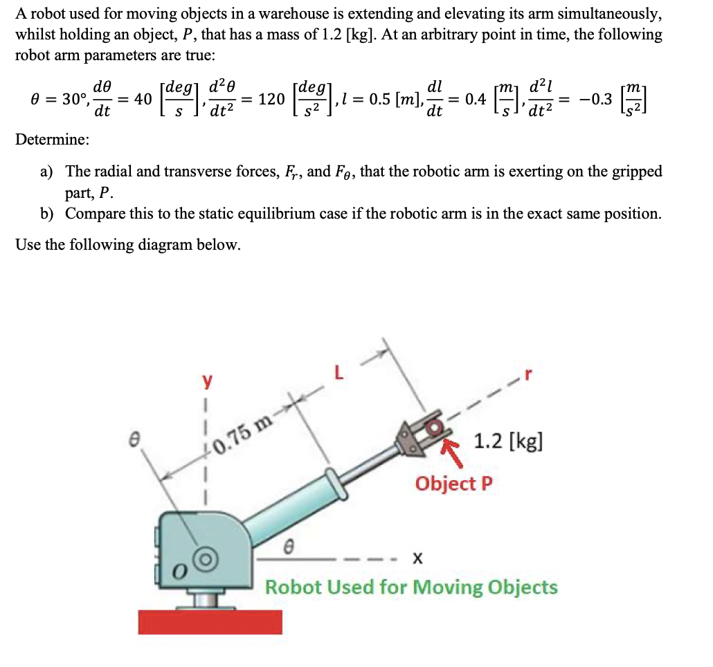 A robot used for moving objects in a warehouse is extending and elevating its arm simultaneously,
whilst holding an object, P, that has a mass of 1.2 [kg]. At an arbitrary point in time, the following
robot arm parameters are true:
de
deg] d²0
= 40
dt
[deg
= 120
dl
,l = 0.5 [m],
dt
d?1
= -0.3
0 = 30°,
dt?
s2
= 0.4
S
dt²
Determine:
a) The radial and transverse forces, F., and Fe, that the robotic arm is exerting on the gripped
part, P.
b) Compare this to the static equilibrium case if the robotic arm is in the exact same position.
Use the following diagram below.
y
1.2 [kg]
+0.75 m-→-
Object P
Robot Used for Moving Objects
