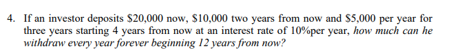 4. If an investor deposits $20,000 now, $10,000 two years from now and $5,000 per year for
three years starting 4 years from now at an interest rate of 10%per year, how much can he
withdraw every year forever beginning 12 years from now?
