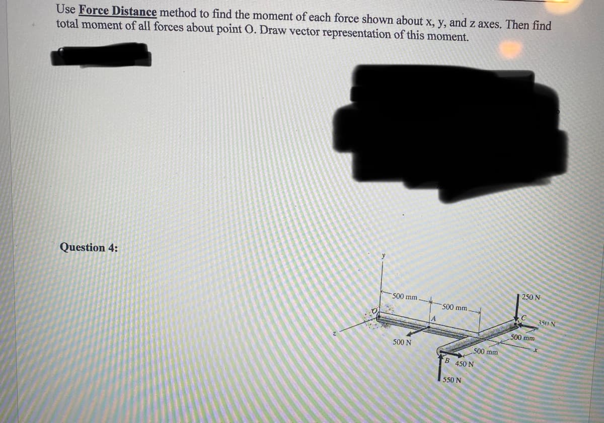 Use Force Distance method to find the moment of each force shown about x, y, and z axes. Then find
total moment of all forces about point 0. Draw vector representation of this moment.
Question 4:
500 mm.
500 N
A
500 mm.
500 mm
B 450 N
550 N
250 N
C
500 mm
350-N