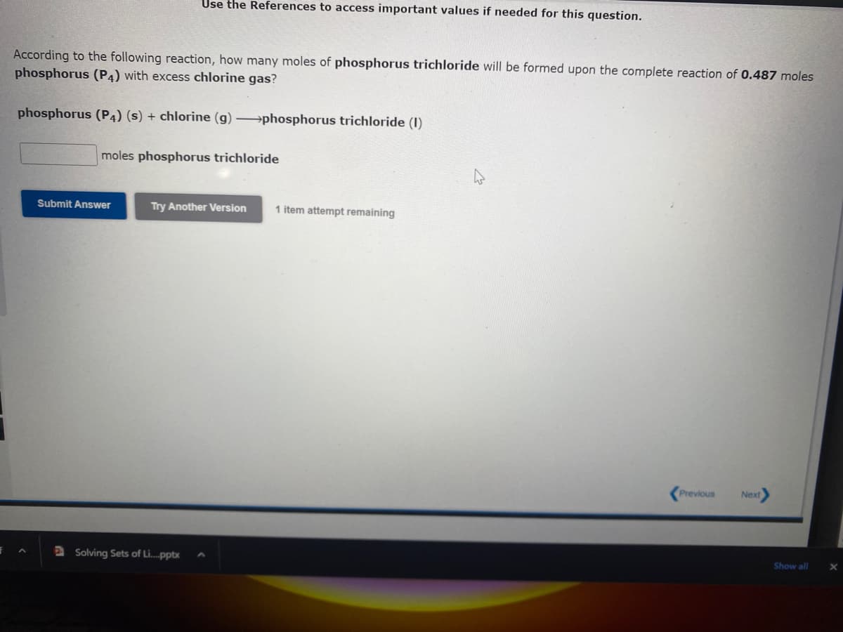 F
According to the following reaction, how many moles of phosphorus trichloride will be formed upon the complete reaction of 0.487 moles
phosphorus (P4) with excess chlorine gas?
phosphorus (P4) (s) + chlorine (g) →→→phosphorus trichloride (1)
^
Use the References to access important values if needed for this question.
moles phosphorus trichloride
Submit Answer
Try Another Version 1 item attempt remaining
Solving Sets of Li....pptx
Previous Next>
Show all
X
