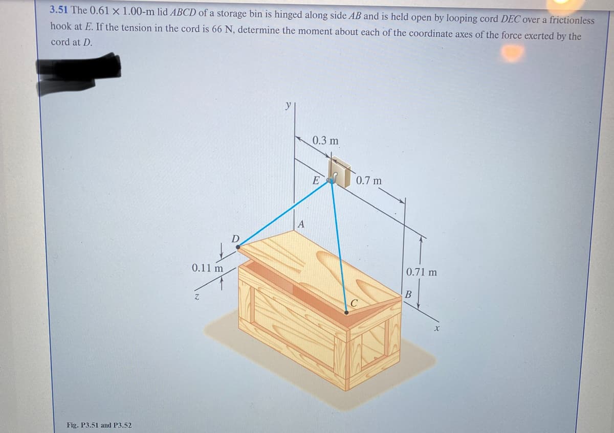 3.51 The 0.61 x 1.00-m lid ABCD of a storage bin is hinged along side AB and is held open by looping cord DEC over a frictionless
hook at E. If the tension in the cord is 66 N, determine the moment about each of the coordinate axes of the force exerted by the
cord at D.
Fig. P3.51 and P3.52
0.11 m
A
0.3 m
E
0.7 m
0.71 m
B