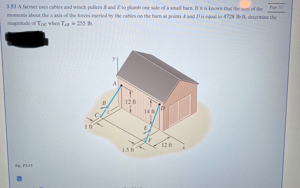 Page 117
3.53 A farmer uses cables and winch pullers B and E to plumb one side of a small barn. If it is known that the sum of the
moments about the x axis of the forces exerted by the cables on the barn at points A and D is equal to 4728 lb-ft, determine the
magnitude of TDE when TAB = 255 lb.
Fig. P3.53
E
1 ft
B
A
12 ft
1.5 ft
14 ft
E
F
12 ft
X