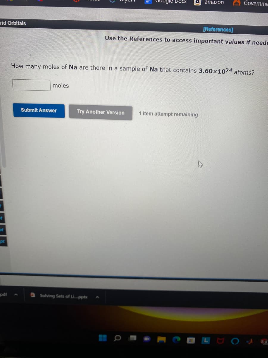 rid Orbitals
pot
pt
pdf
moles
Submit Answer
gle Docs
How many moles of Na are there in a sample of Na that contains 3.60x1024 atoms?
Try Another Version
Solving Sets of Li...pptx
amazon
[References]
Use the References to access important values if neede
Governme
1 item attempt remaining
