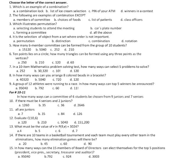 Choose the letter of the correct answer.
1. Which is an example of a combination?
a. a combination lock b. list of ice cream selection c. PIN of your ATM
2. The following are examples of combination EXCEPT
d. winners in a contest
c. list of patients
a. members of committee b. choices of foods
d. class officers
3. Which illustrates permutation?
a. selecting students to attend the meeting
c. forming a committee
4. It is the selection of object from a set where order is not important.
a. permutation
5. How many 6-member committee can be formed from the group of 10 students?
a. 15120 b. 5040 c. 252 d. 210
b. car's plate number
d. all the above
b. distinction
c. combination
d. notation
6. Ten points lies on a circle; how many triangles can be formed using any three points as the
vertices?
d. 60
а. 250
7. In a 10-item Mathematics problem solving test, how many ways can select 5 problems to solve?
b. 210
c. 120
b. 30,320 с. 10!
8. In how many ways can you arrange 8 colored beads in a bracelet?
c. 720
a. 252
d. 120
d. 120
9. A group of 12 athletes were running to a race. In how many ways can top 5 winners be announced?
d. 11!
a. 40320
b. 5040
a. 95040
c. 60
b. 792
For # 10-11
In how many ways can a committee of 6 students be chosen from 9 juniors and 7 seniors
10. if there must be 4 seniors and 2 juniors?
а. 1260
11. all are juniors
а. 7
12. Evaluate C(10,6)
b. 35
c. 36
d. 2646
b. 35
C. 84
d. 126
а. 120
b. 210
c. 5040
d. 151,200
13. What must be the value of r in P(9,r) = 3024?
а.4
b. 5
c. 6
d. 7
14. If there are 10 teams in a basketball tournament and each team must play every other team in the
eliminations, how many elimination games will there be?
a. 20
15. In how many ways can the 15 members of Board of Directors can elect themselves for the top 5 positions
(president, vice pres., secretary, treasurer and auditor)?
a. 95040
b. 45
c. 60
d. 90
b.792
c. 924
d. 3003
