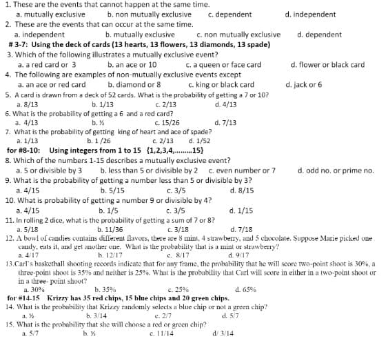 1. These are the events that cannot happen at the same time.
a. mutually exclusive
c. dependent
b. non mutually exclusive
d. independent
2. These are the events that can occur at the same time.
c. non mutually exclusive
a. independent
# 3-7: Using the deck of cards (13 hearts, 13 flowers, 13 diamonds, 13 spade)
3. Which of the following illustrates a mutually exclusive event?
a. a red card or 3
4. The following are examples of non-mutually exclusive events except
a. an ace or red card
5. A card is drawn from a deck of 52 cards. What is the probability of getting a 7 or 10?
b. mutually exclusive
d. dependent
b. an ace or 10
c. a queen or face card
d. flower or black card
b. diamond or 8
c. king or black card
d. jack or 6
a. 8/13
b. 1/13
c. 2/13
d. 4/13
6. What is the probability of getting a 6 and a red card?
a. 4/13
7. What is the probability of getting king of heart and ace of spade?
а. 1/13
for #8-10: Using integers from 1 to 15 (1,2,3,4,. 15}
8. Which of the numbers 1-15 describes a mutually exclusive event?
a. 5 or divisible by 3
b. %
c. 15/26
d. 7/13
b. 1/26
c. 2/13
d. 1/52
b. less than 5 or divisible by 2 c. even number or 7
d. odd no. or prime no.
9. What is the probability of getting a number less than 5 or divisible by 3?
b. 5/15
10. What is probability of getting a number 9 or divisible by 4?
b. 1/5
11. In rolling 2 dice, what is the probability of getting a sum of 7 or 8?
a. 4/15
с. 3/5
d. 8/15
a. 4/15
c. 3/5
d. 1/15
a. 5/18
12. A bowl of candies contains different lavors, there are 8 mint, 4 strawberry, and 5 chocolate. Suppose Marie pieked one
candy, eats it, and get another one. What is the probability that is a mint or strawberry?
b. 11/36
C. 3/18
d. 7/18
a. 4/17
h. 12/17
c. 8/17
d. 9/17
13.Carl's haskethall shooting records indicate that for any frame, the probability that he will score two-point shoot is 30%, a
three-point shoot is 35% and neither is 25%. What is the probability that Carl will score in either in a two-point shoot or
in a three- point shoot?
a. 30%
for #14-15 Krizzy has 35 red chips, 15 blue chips and 20 green chips.
14. What is the probability that Krizzy randomly selects a blue chip or not a green chip?
a. %
15. What is the probability that she will choose a red or green chip?
a. 5/7
b. 35%
c. 25%
d. 65%
b. 3/14
c. 2/7
d. 5/7
b. %
c. 11/14
d/ 3/14
