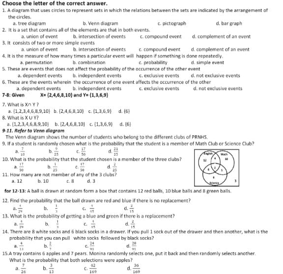 Choose the letter of the correct answer.
1. A diagram that uses circles to represent sets in which the relations between the sets are indicated by the arrangement of
the circles.
a. tree diagram
2. It is a set that contains all of the elements are that in both events.
b. Venn diagram
C. pictograph
d. bar graph
a. union of event
b. intersection of events
C. compound event
d. complement of an event
3. It consists of two or more simple events
a. union of event
b. intersection of events
c. compound event
d. complement of an event
4. It is the measure of how many times a particular event will happen if something is done repeatedly.
c. probability
a. permutation
b. combination
d. simple event
5. These are events that does not affect the probability of the occurrence of the other event
b. independent events
6. These are the events wherein the occurrence of one event affects the occurrence of the other
a, dependent events
c. exclusive events
d. not exclusive events
b. independent events
X= (2,4,6,8,10) and Y= (1,3,6,9)
c. exclusive events
d. not exclusive events
a. dependent events
7-8: Given
7. What is Xn Y?
a. (1,2,3,4,6,8,9,10) b. (2,4,6,8,10} c. (1,3,6,9)
d. (6)
8. What is XU Y?
a. (1,2,3,4,6,8,9,10} b. (2,4,6,8,10} c. (1,3,6,9}
9-11. Refer to Venn diagram
The Venn diagram shows the number of students who belong to the different clubs of PRNHS.
9. If a student is randomly chosen what is the probability that the student is a member of Math Club or Science Club?
a.
d. (6)
b.
c.
d.
Engia
Math
50
10. What is the probability that the student chosen is a member of the three clubs?
10
12
17
c.
50
d.2
25
50
11. How many are not member of any of the 3 clubs?
а. 12
b. 10
c.8
d. 3
Sience
for 12-13: A ball is drawn at random form a box that contains 12 red balls, 10 blue balls and 8 green balls.
12. Find the probability that the ball drawn are red and blue if there is no replacement?
c. *
b.
d.
a.
13. What is the probability of getting a blue and green if there is a replacement?
b.
c.
a.
d.
14. There are 8 white socks and 6 black socks in a drawer. If you pull 1 sock out of the drawer and then another, what is the
probability that you can pull white socks followed by black socks?
b.
28
a.
d.
91
15.A tray contains 6 apples and 7 pears. Monina randomly selects one, put it back and then randomly selects another.
What is the probability that both selections were apples?
12
C.
169
36
d.
169
b.
a.
26
