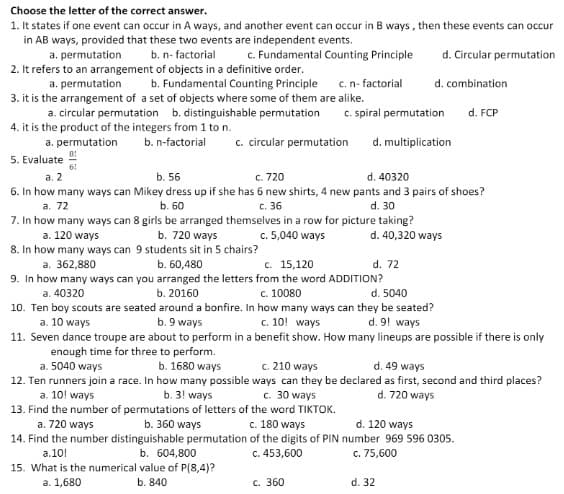 Choose the letter of the correct answer.
1. It states if one event can occur in A ways, and another event can occur in B ways, then these events can occur
in AB ways, provided that these two events are independent events.
c. Fundamental Counting Principle
d. Circular permutation
a. permutation
b. n- factorial
2. It refers to an arrangement of objects in a definitive order.
b. Fundamental Counting Principle
a. permutation
c.n- factorial
d. combination
3. it is the arrangement of a set of objects where some of them are alike.
a. circular permutation b. distinguishable permutation
4. it is the product of the integers from 1 to n.
c. spiral permutation
d. FCP
a. permutation
c. circular permutation
b. n-factorial
d. multiplication
5. Evaluate
6!
c. 720
6. In how many ways can Mikey dress up if she has 6 new shirts, 4 new pants and 3 pairs of shoes?
c. 36
а. 2
b. 56
d. 40320
а. 72
b. 60
d. 30
7. In how many ways can 8 girls be arranged themselves in a row for picture taking?
a. 120 ways
b. 720 ways
c. 5,040 ways
d. 40,320 ways
8. In how many ways can 9 students sit in 5 chairs?
a. 362,880
с. 15,120
b. 60,480
9. In how many ways can you arranged the letters from the word ADDITION?
b. 20160
d. 72
a. 40320
c. 10080
d. 5040
10. Ten boy scouts are seated around a bonfire. In how many ways can they be seated?
a. 10 ways
11. Seven dance troupe are about to perform in a benefit show. How many lineups are possible if there is only
b. 9 ways
c. 10! ways
d. 9! ways
enough time for three to perform.
a. 5040 ways
c. 210 ways
12. Ten runners join a race. In how many possible ways can they be declared as first, second and third places?
c. 30 ways
b. 1680 ways
d. 49 ways
a. 10! ways
d. 720 ways
b. 3! ways
13. Find the number of permutations of letters of the word TIKTOK.
b. 360 ways
a. 720 ways
c. 180 ways
d. 120 ways
14. Find the number distinguishable permutation of the digits of PIN number 969 596 0305.
c. 453,600
b. 604,800
15. What is the numerical value of P(8,4)?
а.10!
c. 75,600
a. 1,680
b. 840
с. 360
d. 32
