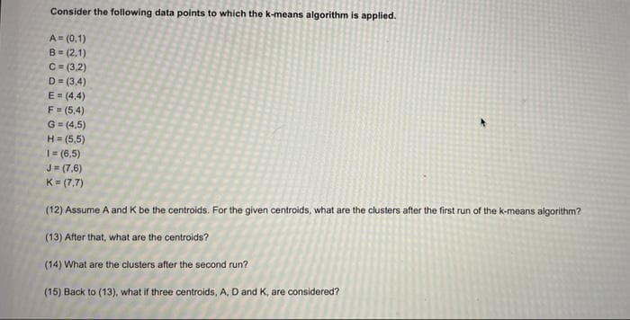 Consider the following data points to which the k-means algorithm is applied.
A= (0,1)
B- (2,1)
C = (3,2)
D= (3,4)
E = (4,4)
F= (5,4)
G = (4,5)
H= (5,5)
1= (6,5)
J= (7,6)
K= (7,7)
(12) Assume A and K be the centroids. For the given centroids, what are the clusters after the first run of the k-means algorithm?
(13) After that, what are the centroids?
(14) What are the clusters after the second run?
(15) Back to (13), what if three centroids, A, D and K, are considered?
