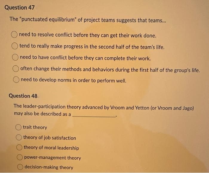 Question 47
The "punctuated equilibrium" of project teams suggests that teams...
need to resolve conflict before they can get their work done.
tend to really make progress in the second half of the team's life.
need to have conflict before they can complete their work.
often change their methods and behaviors during the first half of the group's life.
need to develop norms in order to perform well.
Question 48
The leader-participation theory advanced by Vroom and Yetton (or Vroom and Jago)
may also be described as a
trait theory
theory of job satisfaction
theory of moral leadership
power-management theory
decision-making theory
