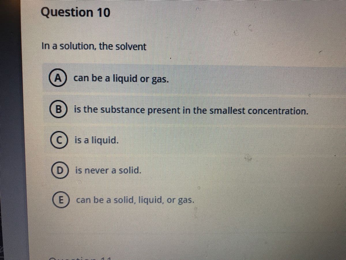 Question 10
In a solution, the solvent
A) can be a liquid or gas.
B) is the substance present in the smallest concentration.
C) is a liquid.
D.
is never a solid.
can be a solid, liquid, or gas.
