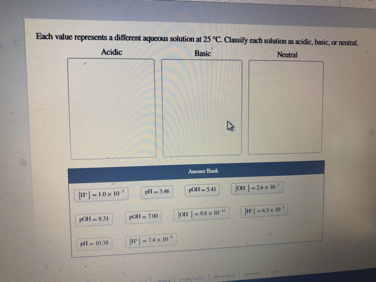 Each value represents a different aqueous solution at 25 °C. Classify each solution as acidic, basic, or neutral.
Acidic
Basic
Neutral
Answer Bank
H]= 1.0 x 10
pll=346
pOl - 541
OH |-26 x 10
pOll =831
pOll = 7.00
o|=98 x 10 "
1-63x 10
pll=10.38
I= 74 x 10
contectua
help
privecy polisy
terma of uas
