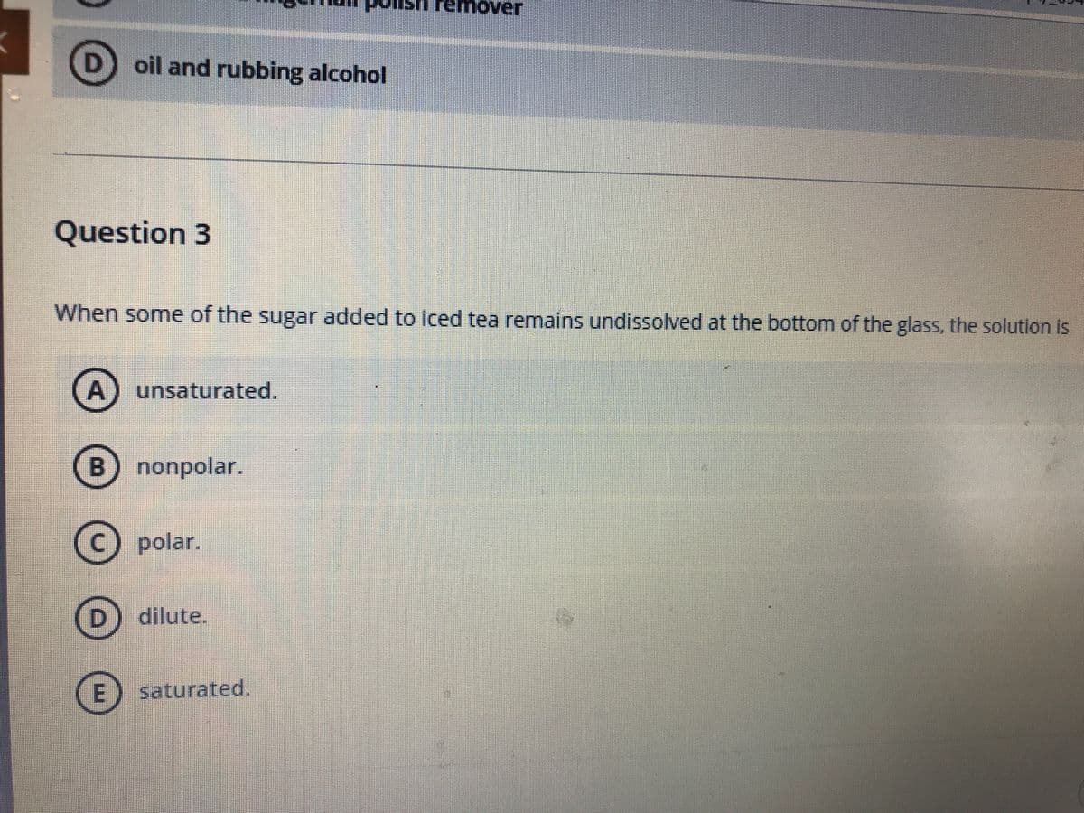 emover
oil and rubbing alcohol
Question 3
When some of the sugar added to iced tea remains undissolved at the bottom of the glass, the solution is
unsaturated.
nonpolar.
polar.
D dilute.
saturated.
A,
B.
