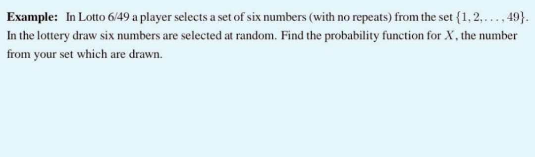 Example: In Lotto 6/49 a player selects a set of six numbers (with no repeats) from the set {1, 2,...,49}.
In the lottery draw six numbers are selected at random. Find the probability function for X, the number
from your set which are drawn.