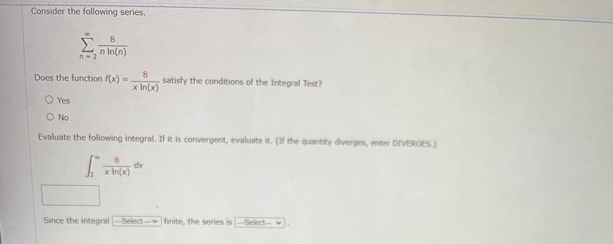 Consider the following series.
8
Σ n In(n)
n = 2
Does the function f(x)
=
1
8
x In(x)
O Yes
O No
Evaluate the following integral. If it is convergent, evaluate it. (If the quantity diverges, enter DIVERGES.)
8
x In(x)
satisfy the conditions of the Integral Test?
dx
Since the integral Select finite, the series is-Select-