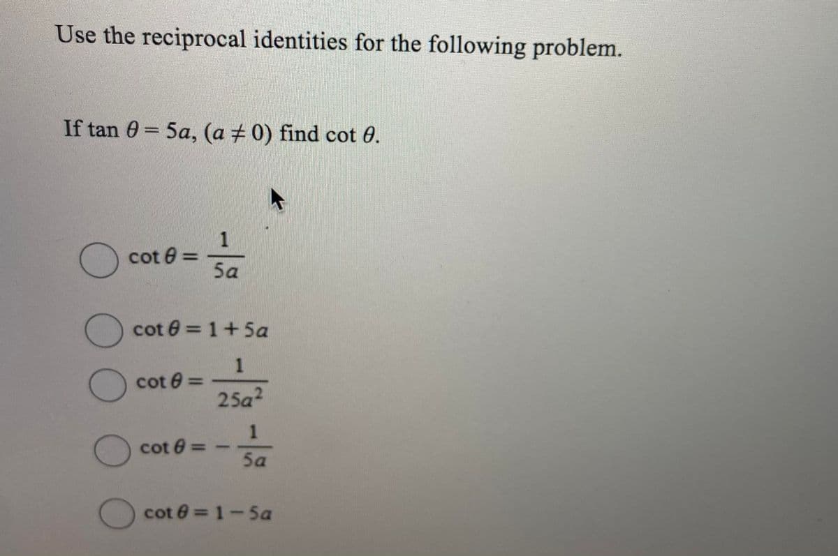 Use the reciprocal identities for the following problem.
If tan 0 = 5a, (a + 0) find cot 0.
1
cot 0 =
5a
() cot 0 = 1+5a
1
cot 0 =
25a?
1
cot 6:
5a
cot 0 = 1-5a
000O
