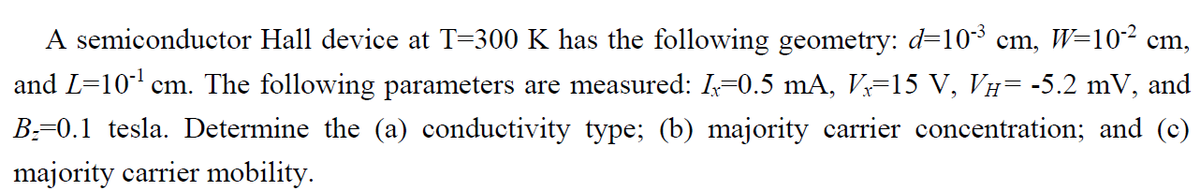 A semiconductor Hall device at T=300 K has the following geometry: d=103 cm, W=10² cm,
and L=10' cm. The following parameters are measured: I-0.5 mA, V=15 V, VH= -5.2 mV, and
B:-0.1 tesla. Determine the (a) conductivity type; (b) majority carrier concentration; and (c)
majority carrier mobility.
