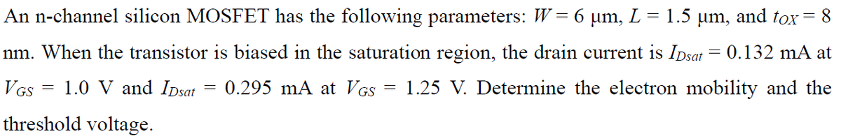 An n-channel silicon MOSFET has the following parameters: W = 6 µm, L = 1.5 µm, and tox = 8
nm. When the transistor is biased in the saturation region, the drain current is Ipsat = 0.132 mA at
1.25 V. Determine the electron mobility and the
VGS
1.0 V and Ipsat
0.295 mA at VGS
threshold voltage.
