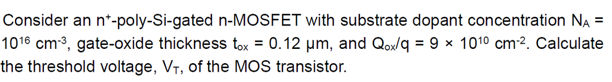 Consider an n*-poly-Si-gated n-MOSFET with substrate dopant concentration NA
1016 cm-3, gate-oxide thickness tox = 0.12 µm, and Qox/q = 9 x 1010 cm2. Calculate
%3D
the threshold voltage, VT, of the MOS transistor.
