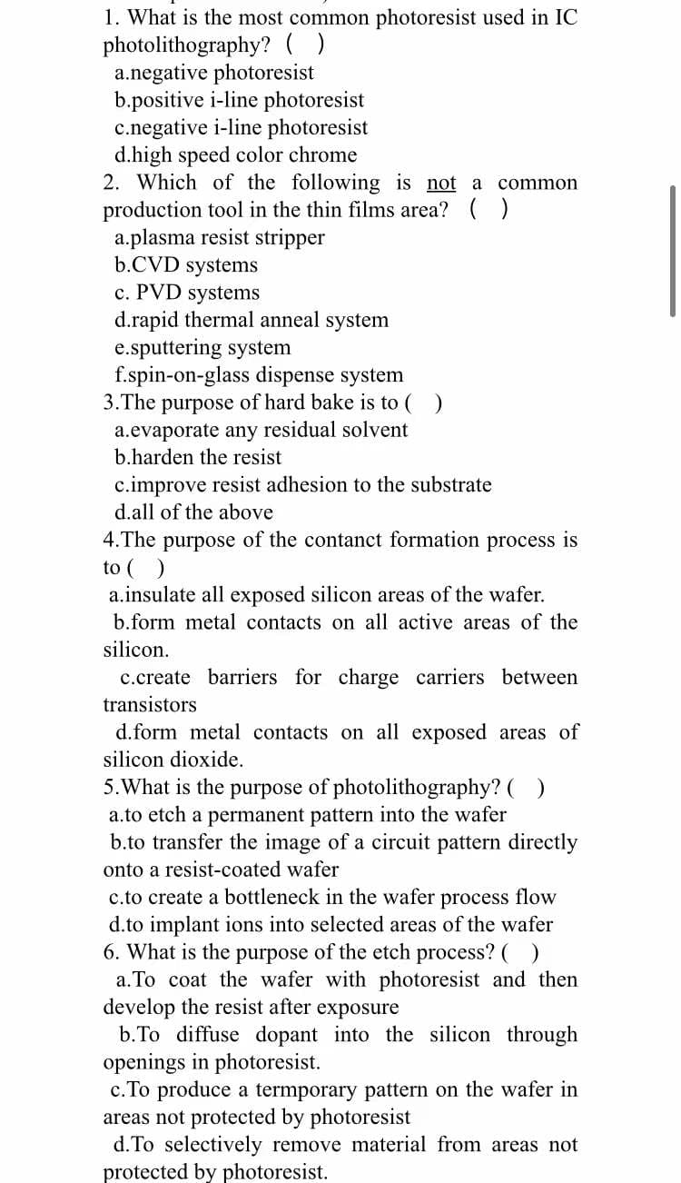 1. What is the most common photoresist used in IC
photolithography? ( )
a.negative photoresist
b.positive i-line photoresist
c.negative i-line photoresist
d.high speed color chrome
2. Which of the following is not a common
production tool in the thin films area? ( )
a.plasma resist stripper
b.CVD systems
c. PVD systems
d.rapid thermal anneal system
e.sputtering system
f.spin-on-glass dispense system
3.The purpose of hard bake is to ( )
a.evaporate any residual solvent
b.harden the resist
c.improve resist adhesion to the substrate
d.all of the above
4.The purpose of the contanct formation process is
to ()
a.insulate all exposed silicon areas of the wafer.
b.form metal contacts on all active areas of the
silicon.
c.create barriers for charge carriers between
transistors
d.form metal contacts on all exposed areas of
silicon dioxide.
5.What is the purpose of photolithography? ()
a.to etch a permanent pattern into the wafer
b.to transfer the image of a circuit pattern directly
onto a resist-coated wafer
c.to create a bottleneck in the wafer process flow
d.to implant ions into selected areas of the wafer
6. What is the purpose of the etch process?
a. To coat the wafer with photoresist and then
develop the resist after exposure
b.To diffuse dopant into the silicon through
openings in photoresist.
c. To produce a termporary pattern on the wafer in
areas not protected by photoresist
d.To selectively remove material from areas not
protected by photoresist.
