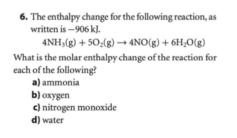 6. The enthalpy change for the following reaction, as
written is -906 kJ.
4NH3(g) +50₂(g) → 4NO(g) + 6H₂O(g)
What is the molar enthalpy change of the reaction for
each of the following?
a) ammonia
b) oxygen
c) nitrogen monoxide
d) water