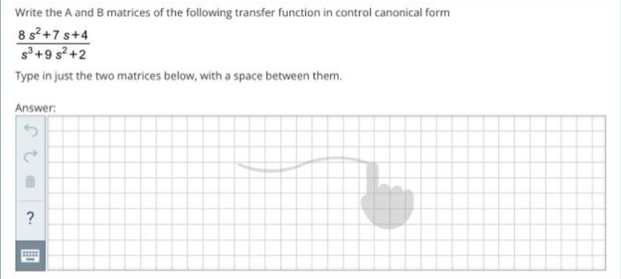 Write the A and B matrices of the following transfer function in control canonical form
8 s²+7s+4
S³+9 s²+2
Type in just the two matrices below, with a space between them.
Answer:
?