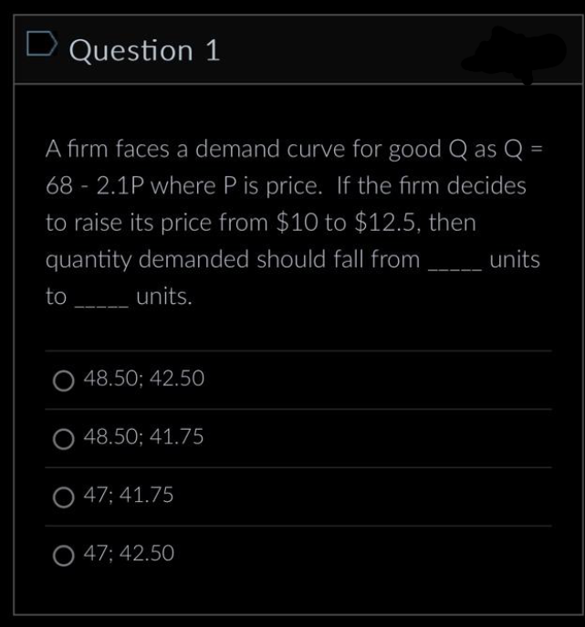 D Question 1
A firm faces a demand curve for good Q as Q =
68-2.1P where P is price. If the firm decides
to raise its price from $10 to $12.5, then
quantity demanded should fall from
to
units.
48.50; 42.50
48.50; 41.75
O 47; 41.75
O 47; 42.50
units