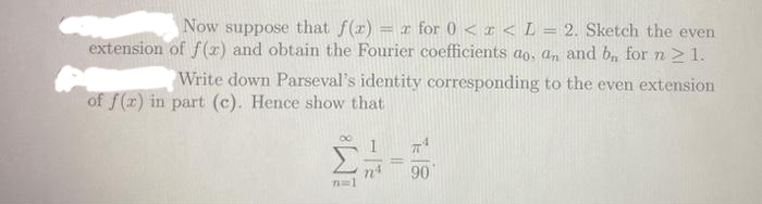 extension
Now suppose that f(x) = r for 0 < x < L = 2. Sketch the even
of f(x) and obtain the Fourier coefficients ao, an and b, for n ≥ 1.
Write down Parseval's identity corresponding to the even extension
of f(x) in part (c). Hence show that
71=1
90