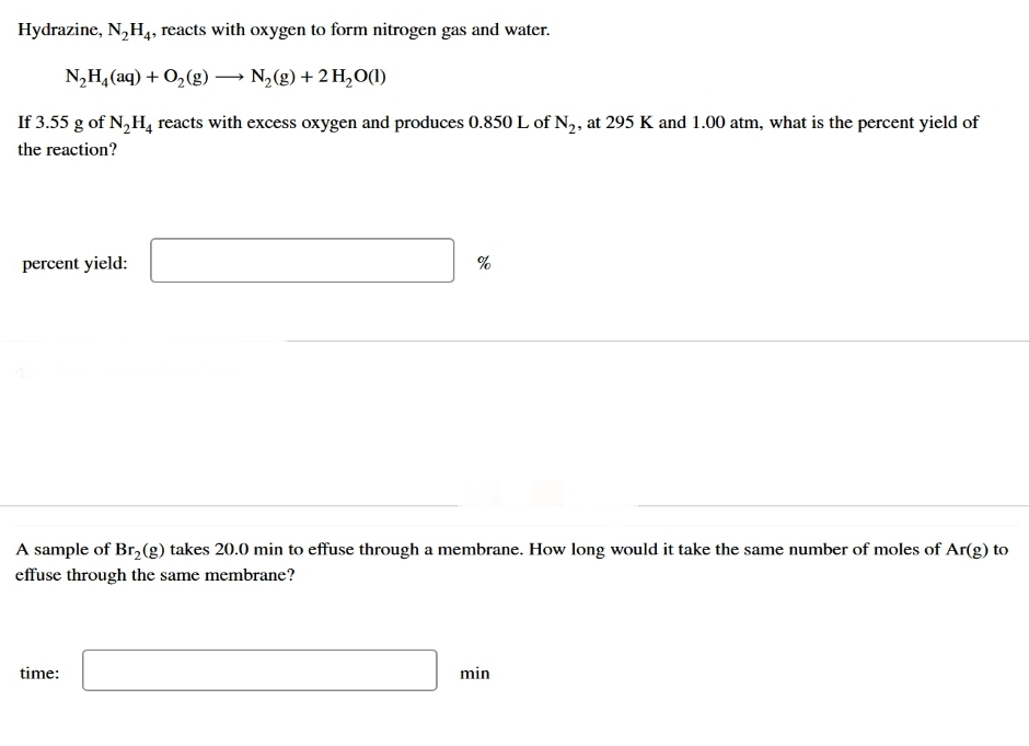 Hydrazine, N₂H4, reacts with oxygen to form nitrogen gas and water.
N,Hạ(aq) +O,(g) — N,(g)+2H,O(1)
If 3.55 g of N₂H₂ reacts with excess oxygen and produces 0.850 L of N₂, at 295 K and 1.00 atm, what is the percent yield of
the reaction?
percent yield:
%
A sample of Br₂(g) takes 20.0 min to effuse through a membrane. How long would it take the same number of moles of Ar(g) to
effuse through the same membrane?
time:
min
