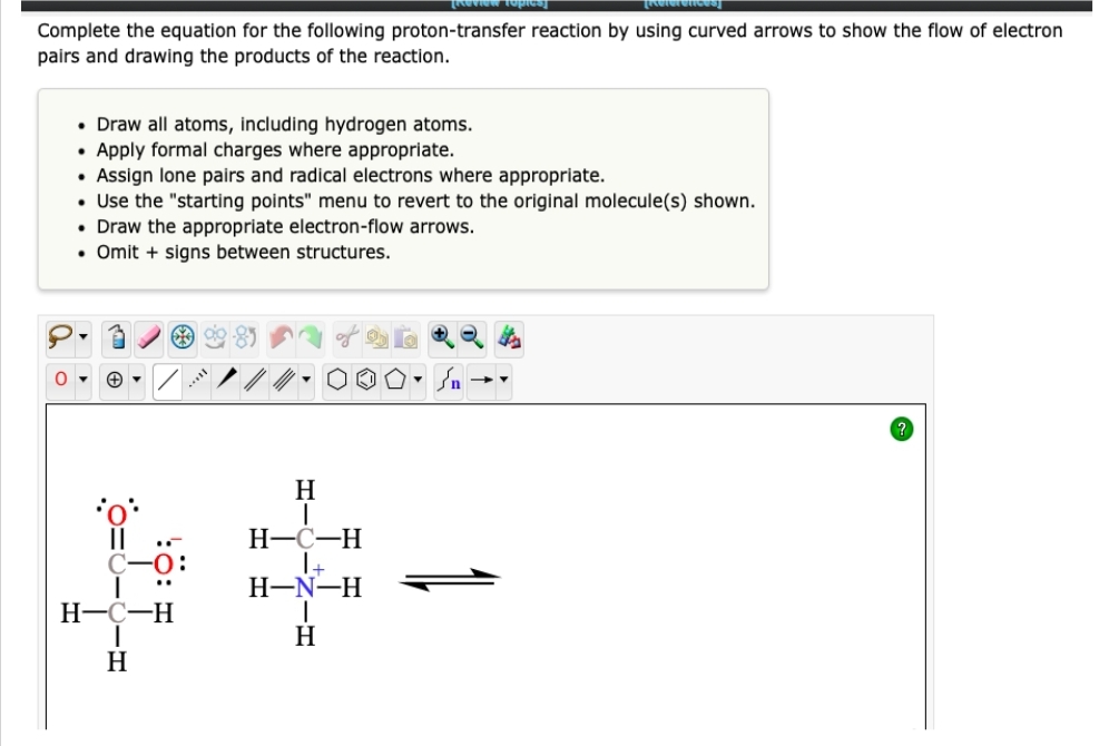 [Review Topi
Complete the equation for the following proton-transfer reaction by using curved arrows to show the flow of electron
pairs and drawing the products of the reaction.
• Draw all atoms, including hydrogen atoms.
• Apply formal charges where appropriate.
·
Assign lone pairs and radical electrons where appropriate.
• Use the "starting points" menu to revert to the original molecule(s) shown.
• Draw the appropriate electron-flow arrows.
• Omit + signs between structures.
0▾
+▾
**99-0₂
-0:
H-C-H
H
H
I
H-C-H
| +
H-N-H
H