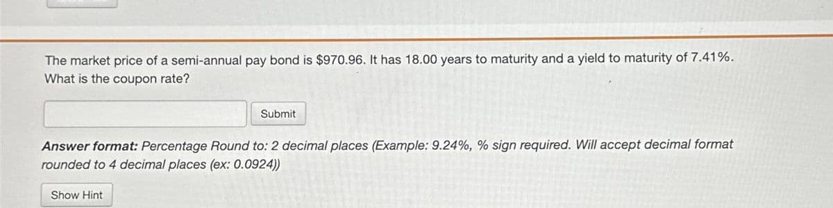 The market price of a semi-annual pay bond is $970.96. It has 18.00 years to maturity and a yield to maturity of 7.41%.
What is the coupon rate?
Submit
Answer format: Percentage Round to: 2 decimal places (Example: 9.24%, % sign required. Will accept decimal format
rounded to 4 decimal places (ex: 0.0924))
Show Hint