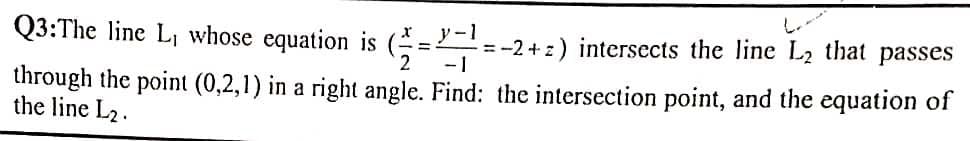 Q3:The line L, whose equation is (=
y-1
= -2 +z) intersects the line L2 that passes
2
-1
through the point (0,2,1) in a right angle. Find: the intersection point, and the equation of
the line L2.
