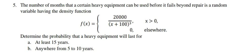 5. The number of months that a certain heavy equipment can be used before it fails beyond repair is a random
variable having the density function
20000
x > 0,
(x + 100)3’
0,
f(x) =
elsewhere.
Determine the probability that a heavy equipment will last for
a. At least 15 years.
b. Anywhere from 5 to 10 years.
