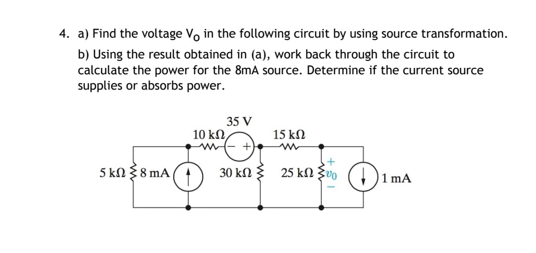 4. a) Find the voltage Vo in the following circuit by using source transformation.
b) Using the result obtained in (a), work back through the circuit to
calculate the power for the 8mA source. Determine if the current source
supplies or absorbs power.
35 V
10 k2
15 kN
5 kN 38 mA
30 kN } 25 kN Zvo
1 mA
