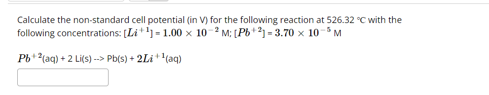 Calculate the non-standard cell potential (in V) for the following reaction at 526.32 °C with the
following concentrations: [Li+¹] = 1.00 × 10-2 M; [Pb+2] = 3.70 × 10 M
-5
Pb+2 (aq) + 2 Li(s) --> Pb(s) + 2Li+¹(aq)