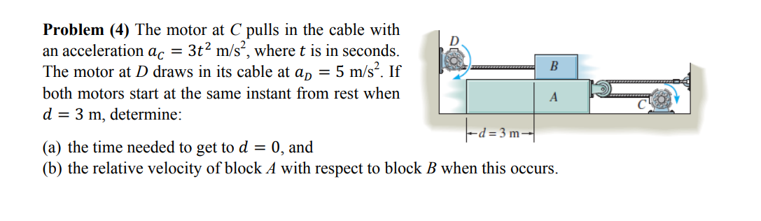 Problem (4) The motor at C pulls in the cable with
an acceleration ac = 3t² m/s², where t is in seconds.
The motor at D draws in its cable at a = 5 m/s². If
both motors start at the same instant from rest when
d = 3 m, determine:
B
= 0, and
A
-d=3m-
(a) the time needed to get to d
(b) the relative velocity of block A with respect to block B when this occurs.