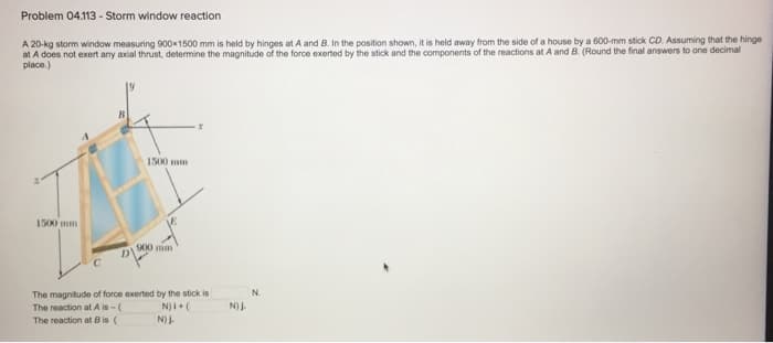 Problem 04.113 - Storm window reaction
A 20-kg storm window measuring 900x1500 mm is held by hinges at A and B. In the position shown, it is held away from the side of a house by a 600-mm stick CD. Assuming that the hinge
at A does not exert any axial thrust, determine the magnitude of the force exerted by the stick and the components of the reactions at A and B. (Round the final answers to one decimal
place.)
1500 mm
D
1500 mm
900 mm
X
The magnitude of force exerted by the stick is
The reaction at A is-(
N) + (
The reaction at B is (
N) J.
N) J.
N.